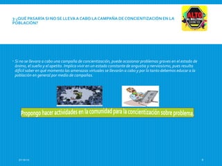 3-¿QUÉ PASARÍA SI NO SE LLEVA A CABO LA CAMPAÑA DE CONCIENTIZACIÓN EN LA 
POBLACIÓN? 
 Si no se llevara a cabo una campaña de concientización, puede ocasionar problemas graves en el estado de 
ánimo, el sueño y el apetito. Implica vivir en un estado constante de angustia y nerviosismo, pues resulta 
difícil saber en qué momento las amenazas virtuales se llevarán a cabo y por lo tanto debemos educar a la 
población en general por medio de campañas. 
27/10/14 9 
 