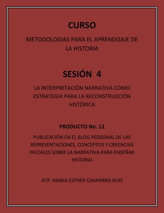 CURSO<br />METODOLOGIAS PARA EL APRENDIZAJE DE LA HISTORIA<br />SESIÓN  4<br />LA INTERPRETACIÓN NARRATIVA COMO ESTRATEGIA PARA LA RECONSTRUCCIÓN HISTÓRICA<br />PRODUCTO No. 12<br />PUBLICACIÓN EN EL BLOG PEDSONAL DE LAS REPRESENTACIONES, CONCEPTOS Y CREENCIAS INICIALES SOBRE LA NARRATIVA PARA ENSEÑAR HISTORIA<br />ATP. MARIA ESTHER CHAPARRO RUIZ<br />IDEAS Y CONCEPTOS CLAVE<br /> Rescatar el vínculo que existe entre el proceso de enseñanza-aprendizaje e investigación.<br /> Tomar una nueva postura de cómo aprehender, recrear y producir el conocimiento histórico.<br />La enseñanza de la historia debe permitir al alumno crear una conciencia crítica de su entorno social.<br />La narración y la imaginación creativa son puntos de entrada privilegiados para la construcción de representaciones del pasado en el aprendizaje de los niños.<br /> El pensamiento tiene dos formas de manifestación: el narrativo y el paradigmático.<br /> La función educativa de la narrativa no es el conocimiento superficial o anecdótico; su intención es el estudio de las operaciones de comprensión en relación con la interpretación de textos.<br />