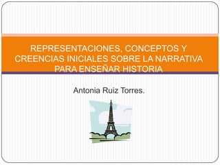 REPRESENTACIONES, CONCEPTOS Y CREENCIAS INICIALES SOBRE LA NARRATIVA PARA ENSEÑAR HISTORIA Antonia Ruiz Torres. 