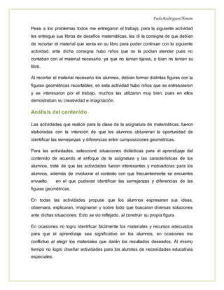 PaolaRodríguezOlimón
Pese a los problemas todos me entregaron el trabajo, para la siguiente actividad
les entregue sus libros de desafíos matemáticas, les di la consigna de que debían
de recortar el material que venía en su libro para poder continuar con la siguiente
actividad, ante dicha consigna hubo niños que no la podían atender pues no
contaban con el material necesario, ya que no tenían tijeras, o bien no tenían su
libro.
Al recortar el material necesario los alumnos, debían formar distintas figuras con la
figuras geométricas recortables, en esta actividad hubo niños que se entretuvieron
y se interesaron por el trabajo, muchos las utilizaron muy bien, pues en ellos
demostraban su creatividad e imaginación.
Análisis del contenido
Las actividades que realicé para la clase de la asignatura de matemáticas, fueron
elaboradas con la intención de que los alumnos obtuvieran la oportunidad de
identificar las semejanzas y diferencias entre composiciones geométricas.
Para las actividades, seleccioné situaciones didácticas para el aprendizaje del
contenido de acuerdo al enfoque de la asignatura y las características de los
alumnos, traté de que las actividades fueran interesantes y motivadoras para los
alumnos, además de involucrar el contexto con que frecuentemente se encuentra
envuelto, en el que pudieran identificar las semejanzas y diferencias de las
figuras geométricas.
En todas las actividades propuse que los alumnos expresaran sus ideas,
observara, explicaran, imaginaran y sobre todo que buscaran diversas soluciones
ante dichas situaciones. Esto se vio reflejado, al construir su propia figura.
En ocasiones no logro identificar fácilmente los materiales y recursos adecuados
para que el aprendizaje sea significativo en los alumnos, en ocasiones me
conflictuo al elegir los materiales que darán los resultados deseados. Al mismo
tiempo no logro diseñar actividades para los alumnos de necesidades educativas
especiales.
 