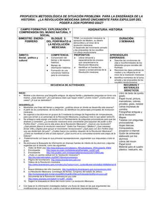 PROPUESTA METODOLÓGICA DE SITUACIÒN PROBLEMA PARA LA ENSEÑANZA DE LA
 HISTORIA: ¿LA REVOLUCIÓN MEXICANA SIRVIÓ ÚNICAMENTE PARA EXPULSAR DEL
                       PODER A DON PORFIRIO DÍAZ?

 CAMPO FORMATIVO: EXPLORACIÓN Y                                           ASIGNATURA: HISTORIA
COMPRENSIÓN DEL MUNDO NATURAL Y
              SOCIAL
BIMESTRE: ENERO-     BLOQUE 3:                             TEMA: La revolución mexicana: la               DURACIÓN:
                                                           oposición de Madero, su ideario
    FEBRERO       DEL PORFIRIATO A                                                                        2 SEMANAS
                                                           democrático y el inicio de la
                   LA REVOLUCIÓN                           revolución mexicana.
                     MEXICANA                              El desarrollo del movimiento armado
                                                           y las propuestas de los caudillos
                                                           La cultura revolucionaria
ÁMBITO:                           COMPETENCIA:             PROPÓSITOS:                           APRENDIZAJES
Social, político y               Comprensión del              Ubicar temporal y                ESPERADOS:
cultural                          tiempo y del espacio          espacialmente los proceso           Describe las condiciones de
                                  histórico.                    que caracterizaron la                vida e inconformidades de los
                                 Manejo de                     Revolución Mexicana                  diferentes grupos sociales del
                                  información histórica.       Identificar en fuentes las           Porfiriato
                                 Formación de una              causas y consecuencias de la        Reconoce las ideas políticas de
                                  conciencia histórica          Revolución mexicana                  madero y su influencia en el
                                  para la convivencia.                                               inicio de la revolución mexicana
                                                                                                    Identifica momentos de la lucha
                                                                                                     armada y las propuestas de los
                                                                                                     caudillos revolucionarios.
                                 SECUENCIA DE ACTIVIDADES                                                      RECURSOS Y
                                                                                                               MATERIALES
                                                                                                               DIDÁCTICOS
INICIO                                                                                                    Libro de texto de quinto
 Mostrar a los alumnos una fotografía antigua, de alguna familia y plantearles preguntas en torno a la   grado
     misma: ¿Qué observan? ¿En qué época creen que hayan vivido? ¿Cómo vivían? ¿Como eran sus             Papel mural, pintura,
     casas? ¿A qué se dedicaban?
                                                                                                          marcadores, colores,
DESARROLLO:                                                                                               pinceles, gises, resistol
 Mostrarles una línea del tiempo y preguntar: ¿podrías ubicar en donde se desarrolla esta escena?        Letras impresas de
 A partir de los comentarios de los alumnos, se identifican los personajes principales de revolución     corridos
   mexicana.                                                                                              Fotografías antiguas y
 Se organiza a los alumnos en grupos de 5 mediante la entrega de fragmentos de rompecabezas              de la revolución
   para que armen a un personaje de la Revolución Mexicana y expliquen todo lo que saben sobre Él.        Mapas
 Se entrega a cada equipo una tarjeta con el Planteamiento de preguntas provocadoras para que las        Tarjetas con preguntas
   analicen y comenten: ¿La revolución mexicana sirvió únicamente para expulsar del poder a don
                                                                                                          provocadoras
   Porfirio Díaz? ¿Cómo era la vida antes de la Revolución Mexicana? ¿Qué es una revolución?
   ¿Qué periodo abarcó la revolución mexicana? Quién fue Francisco I Madero? ¿Qué intereses               Hojas blancas
   tenían Villa y Zapata para apoyar el movimiento revolucionario? ¿Qué pasó con don Porfirio Díaz        Computadora,
   una vez desterrado del país? ¿Cuáles fueron los cambios después de la Revolución Mexicana?             proyector e Internet
   ¿Cómo se manifestó el arte en esta época? ¿Qué ocurrió en tu comunidad durante esta etapa de la        Guión de entrevista
   historia?                                                                                              elaborado por los
   Posteriormente con base en sus primeras representaciones, argumentan sus respuestas a todo el         alumnos
   grupo.                                                                                                 Libros del rincón
 Se promueve la Búsqueda de información en diversas fuentes de interés de los alumnos y algunas
                                                                                                          Papel bond
   sugeridas por el docente, como las siguientes:
   1. Video de Brain pop http://esp.brainpop.com/category_46/subcategory_453/subjects_4564/               Material para el cuadro
   2. Enciclopedia             http://www.iis.unam.mx/biblioteca/pdf/arnaldo_cord21.pdf                   plástico: vestuario, etc.
   3. Enciclopedia             http://v6.yucatan.com.mx/especiales/revolucion/20119900.asp
   4. ¿Hubo un cambio radical con la “revolución mexicana”?
         http://es.internationalism.org/RM119revolucionmexico
   5. Página del bicentenario http://www.bicentenario.gob.mx/
   6. Videos de la Revolución mexicana
         http://www.bicentenario.gob.mx/index.php?option=com_content&view=article&id=468&Itemid=8
         3
   7. Nueva biblioteca del niño mexicano http://audiolibros.bicentenario.gob.mx/revolucion.html
   8. La Revolución Mexicana. Cronología de fechas. Congreso del estado de Jalisco.
         http://congresojal.gob.mx/servicios/BibVirtual/Bv2/libros/AntecedentesRevolcucion.pdf
   9. Documental de la Revolución mexicana en you tube
         http://www.youtube.com/watch?v=xuM7_vAj3Ec
   10. Sugerir la búsqueda en libros del rincón como: La revolución Mexicana.

   Con base en la información investigada realizar una lluvia de ideas en las que argumenten las
    modificaciones que tuvieron en cuanto a sus ideas anteriores (representaciones).
 