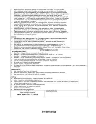     Para corroborar la información obtenida con respecto a su comunidad, se sugiere recabar
     información oral mediante la entrevista un personaje de la comunidad, para ello, los alumnos
     deberán elaborar un guión de entrevista, la cual deberán grabar con apoyo de medios digitales.
    Organizar una visita al museo Teodoro Cano, donde los alumnos deberán observar fotografías de
     personajes o lugares alusivos a la época de la revolución, para ello se utilizan algunos
     cuestionamientos como: ¿qué es lo que te dice la…( fotografía, escultura, pintura, etc.) ¿Por qué
     crees que está ahí?…¿Qué crees que pensaba el autor cuando lo creó? ¿cuál es su importancia o
     su valor histórico? Una vez contestadas las preguntas, escriben una opinión personal y toman
     notas de lo que consideran importante.
    Eligen una canción alusiva esa época, se sugiere la Adelita, la rielera, Jesusita en Chihuahua o
     carabina 30-30; investigan el nombre de su autor. También se les proporciona la poesía coral
     titulada “Historia de una Revolución” se acuerdan personajes, voces, vestuario, movimientos y
     escenografía. Toman evidencias.
    Presentan toda la información recabada, la cual debería incluir textos, fotografías, cartas,
     grabaciones, conceptos, pinturas encontradas hasta el momento y la registran en diapositivas.
    Para complementar la información de los alumnos el docente realiza una narración sobre algún
     personaje o hecho específico de la revolución. Con base en la narración y en la investigación, los
     alumnos elaboran un recuento histórico.

CIERRE
 Planteamiento de la pregunta inicial o de la situación problema: “La revolución mexicana sirvió
    únicamente para expulsar del poder a don Porfirio Díaz?
 Se realiza una lluvia de ideas con base en la pregunta y se anotan las ideas básicas en un
    papelógrafo.
 Con base en las ideas anteriores los alumnos elaboran un mural en equipo con el título: “La
    revolución mexicana sirvió únicamente para expulsar del poder a don Porfirio Díaz?
 Se culmina con la presentación del cuadro plástico titulado “El tren de la Revolución” el cual incluye
    poesía coral, baile, corridos y una galería fotográfica.
                                                      CRITERIOS DE EVALUACIÓN:
 RECUENTO HISTÓRICO:
   Identifica y utiliza en el texto introducción, desarrollo y cierre
   Identifica y usa adecuadamente los nexos y conectores en su escrito (y, e, ni, que, etc.)
   Identifica y emplea el orden cronológico en su escrito.
   Identifica y usa de manera adecuada verbos en tiempos pretérito y copretérito en el recuento histórico
   Hace uso correcto de adverbios de modo, tiempo, lugar y orden en el escrito.
   Usa de manera correcta los signos de puntuación, acentuación, mayúsculas.
   El escrito es entregado en el periodo solicitado.
   Denota limpieza y empeño en su realización.
   El cuerpo del escrito contiene: hoja de presentación, introducción, desarrollo, cierre, reflexión personas y hace uso de imágenes o
    fotografías.

DIAPOSITIVAS:
   Las diapositivas hacen uso de imágenes.
   Presenta descripciones de fotografías, grabaciones y conceptos de la Revolución Mexicana
   Las descripciones están escritas sin faltas de ortografía.

MURAL:
  Elaboración de los personajes y batallas principales de la revolución
  Ubica espacialmente batallas, planes y acuerdos.
  Da repuesta a la pregunta: ¿La revolución mexicana sirvió únicamente para expulsar del poder a don Porfirio Díaz?
  Anotan ideas y argumentos en el mural.
  El mural es colorido y demuestra creatividad y empeño.
  Realiza descripciones de vestuario, armas, etc.
  Contiene frases importantes
  Está escrito sin faltas de ortografía.
                          Vo. Bo.                           OBSERVACIONES:
              DIRECTOR DE LA ESCUELA
           _______________________________
          PROFR. ISIDRO CASTILLO CALDERÓN




                                                       CONCLUSIONES
 