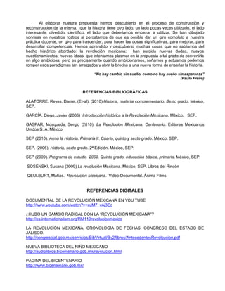 Al elaborar nuestra propuesta hemos descubierto en el proceso de construcción y
reconstrucción de la misma, que la historia tiene otro lado, un lado pocas veces utilizado, el lado
interesante, divertido, científico, el lado que deberíamos empezar a utilizar. Se han dibujado
sonrisas en nuestros rostros al percatarnos de que es posible dar un giro completo a nuestra
práctica docente, un giro para trascender, para hacer las cosas significativas, para mejorar, para
desarrollar competencias. Hemos aprendido y descubierto muchas cosas que no sabíamos del
hecho histórico abordado: la revolución mexicana;          han surgido nuevas dudas, nuevos
cuestionamientos, nuevas ideas que intentamos plasmar en la propuesta a tal grado de convertirla
en algo ambiciosa, pero es precisamente cuando ambicionamos, soñamos y actuamos podemos
romper esos paradigmas tan arraigados y abrir la brecha a una nueva forma de enseñar la historia.

                                      “No hay cambio sin sueño, como no hay sueño sin esperanza”
                                                                                   (Paulo Freire)


                                REFERENCIAS BIBLIOGRÀFICAS

ALATORRE, Reyes, Daniel, (Et-al). (2010) Historia, material complementario. Sexto grado. México,
SEP.

GARCÍA, Diego, Javier (2006) Introducción histórica a la Revolución Mexicana. México, SEP.

GASPAR, Mosqueda, Sergio (2010). La Revolución Mexicana. Centenario. Editores Mexicanos
Unidos S. A. México

SEP (2010). Arma la Historia. Primaria II. Cuarto, quinto y sexto grado. México. SEP.

SEP. (2006). Historia, sexto grado. 2ª Edición. México, SEP.

SEP (2009). Programa de estudio 2009. Quinto grado, educación básica, primaria. México, SEP.

SOSENSKI, Susana (2009) La revolución Mexicana. México, SEP. Libros del Rincón

QEULBURT, Matías. Revolución Mexicana. Video Documental. Ánima Films


                                  REFERENCIAS DIGITALES

DOCUMENTAL DE LA REVOLUCIÒN MEXICANA EN YOU TUBE
http://www.youtube.com/watch?v=xuM7_vAj3Ec

¿HUBO UN CAMBIO RADICAL CON LA “REVOLUCIÓN MEXICANA”?
http://es.internationalism.org/RM119revolucionmexico

LA REVOLUCIÒN MEXICANA. CRONOLOGÌA DE FECHAS. CONGRESO DEL ESTADO DE
JALISCO.
http://congresojal.gob.mx/servicios/BibVirtual/Bv2/libros/AntecedentesRevolcucion.pdf

NUEVA BIBLIOTECA DEL NIÑO MEXICANO
http://audiolibros.bicentenario.gob.mx/revolucion.html

PÀGINA DEL BICENTENARIO
http://www.bicentenario.gob.mx/
 