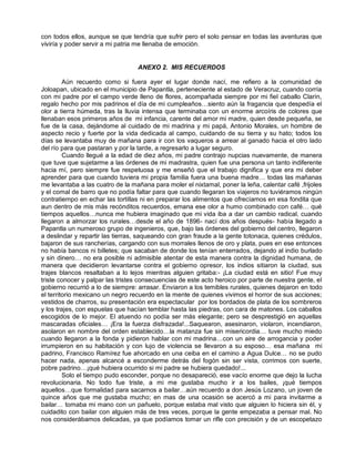 con todos ellos, aunque se que tendría que sufrir pero el solo pensar en todas las aventuras que
viviría y poder servir a mi patria me llenaba de emoción.


                                  ANEXO 2. MIS RECUERDOS

         Aún recuerdo como si fuera ayer el lugar donde nací, me refiero a la comunidad de
Joloapan, ubicado en el municipio de Papantla, perteneciente al estado de Veracruz, cuando corría
con mi padre por el campo verde lleno de flores, acompañada siempre por mi fiel caballo Clarín,
regalo hecho por mis padrinos el día de mi cumpleaños…siento aún la fragancia que despedía el
olor a tierra húmeda, tras la lluvia intensa que terminaba con un enorme arcoíris de colores que
llenaban esos primeros años de mi infancia, carente del amor mi madre, quien desde pequeña, se
fue de la casa, dejándome al cuidado de mi madrina y mi papá, Antonio Morales, un hombre de
aspecto recio y fuerte por la vida dedicada al campo, cuidando de su tierra y su hato; todos los
días se levantaba muy de mañana para ir con los vaqueros a arrear al ganado hacia el otro lado
del río para que pastaran y por la tarde, a regresarlo a lugar seguro.
         Cuando llegué a la edad de diez años, mi padre contrajo nupcias nuevamente, de manera
que tuve que sujetarme a las órdenes de mi madrastra, quien fue una persona un tanto indiferente
hacia mí, pero siempre fue respetuosa y me enseñó que el trabajo dignifica y que era mi deber
aprender para que cuando tuviera mi propia familia fuera una buena madre… todas las mañanas
me levantaba a las cuatro de la mañana para moler el nixtamal, poner la leña, calentar café ,frijoles
y el comal de barro que no podía faltar para que cuando llegaran los viajeros no tuviéramos ningún
contratiempo en echar las tortillas ni en preparar los alimentos que ofrecíamos en esa fondita que
aun dentro de mis más recónditos recuerdos, emana ese olor a humo combinado con café… qué
tiempos aquellos…nunca me hubiera imaginado que mi vida iba a dar un cambio radical, cuando
llegaron a almorzar los rurales…desde el año de 1896- nací dos años después- había llegado a
Papantla un numeroso grupo de ingenieros, que, bajo las órdenes del gobierno del centro, llegaron
a deslindar y repartir las tierras, saqueando con gran fraude a la gente totonaca, quienes crédulos,
bajaron de sus rancherías, cargando con sus morrales llenos de oro y plata, pues en ese entonces
no había bancos ni billetes; que sacaban de donde los tenían enterrados, dejando al indio burlado
y sin dinero… no era posible ni admisible atentar de esta manera contra la dignidad humana, de
manera que decidieron levantarse contra el gobierno opresor, los indios sitiaron la ciudad, sus
trajes blancos resaltaban a lo lejos mientras alguien gritaba:- ¡La ciudad está en sitio! Fue muy
triste conocer y palpar las tristes consecuencias de este acto heroico por parte de nuestra gente, el
gobierno recurrió a lo de siempre: arrasar. Enviaron a los temibles rurales, quienes dejaron en todo
el territorio mexicano un negro recuerdo en la mente de quienes vivimos el horror de sus acciones;
vestidos de charros, su presentación era espectacular por los bordados de plata de los sombreros
y los trajes, con espuelas que hacían temblar hasta las piedras, con cara de matones. Los caballos
escogidos de lo mejor. El atuendo no podía ser más elegante; pero se desprestigió en aquellas
mascaradas oficiales… ¡Era la fuerza disfrazada!...Saquearon, asesinaron, violaron, incendiaron,
asolaron en nombre del orden establecido…la matanza fue sin misericordia… tuve mucho miedo
cuando llegaron a la fonda y pidieron hablar con mi madrina…con un aire de arrogancia y poder
irrumpieron en su habitación y con lujo de violencia se llevaron a su esposo… esa mañana mi
padrino, Francisco Ramírez fue ahorcado en una ceiba en el camino a Agua Dulce… no se pudo
hacer nada, apenas alcancé a esconderme detrás del fogón sin ser vista, corrimos con suerte,
pobre padrino…¡qué hubiera ocurrido si mi padre se hubiera quedado!...
         Solo el tiempo pudo esconder, porque no desapareció, ese vacío enorme que dejo la lucha
revolucionaria. No todo fue triste, a mi me gustaba mucho ir a los bailes, ¡qué tiempos
aquellos…que formalidad para sacarnos a bailar…aún recuerdo a don Jesús Lozano, un joven de
quince años que me gustaba mucho; en mas de una ocasión se acercó a mi para invitarme a
bailar… tomaba mi mano con un pañuelo, porque estaba mal visto que alguien lo hiciera sin él, y
cuidadito con bailar con alguien más de tres veces, porque la gente empezaba a pensar mal. No
nos considerábamos delicadas, ya que podíamos tomar un rifle con precisión y de un escopetazo
 