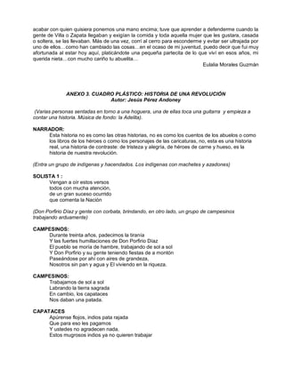acabar con quien quisiera ponernos una mano encima; tuve que aprender a defenderme cuando la
gente de Villa o Zapata llegaban y exigían la comida y toda aquella mujer que les gustara, casada
o soltera, se las llevaban. Más de una vez, corrí al cerro para esconderme y evitar ser ultrajada por
uno de ellos…como han cambiado las cosas…en el ocaso de mi juventud, puedo decir que fui muy
afortunada al estar hoy aquí, platicándote una pequeña partecita de lo que viví en esos años, mi
querida nieta…con mucho cariño tu abuelita…
                                                                           Eulalia Morales Guzmán




              ANEXO 3. CUADRO PLÁSTICO: HISTORIA DE UNA REVOLUCIÓN
                            Autor: Jesús Pérez Andoney

 (Varias personas sentadas en torno a una hoguera, una de ellas toca una guitarra y empieza a
contar una historia. Música de fondo: la Adelita).

NARRADOR:
    Esta historia no es como las otras historias, no es como los cuentos de los abuelos o como
    los libros de los héroes o como los personajes de las caricaturas, no, esta es una historia
    real, una historia de contraste: de tristeza y alegría, de héroes de carne y hueso, es la
    historia de nuestra revolución.

(Entra un grupo de indígenas y hacendados. Los indígenas con machetes y azadones)

SOLISTA 1 :
     Vengan a oír estos versos
     todos con mucha atención,
     de un gran suceso ocurrido
     que comenta la Nación

(Don Porfirio Díaz y gente con corbata, brindando, en otro lado, un grupo de campesinos
trabajando arduamente)

CAMPESINOS:
    Durante treinta años, padecimos la tiranía
    Y las fuertes humillaciones de Don Porfirio Díaz
    El pueblo se moría de hambre, trabajando de sol a sol
    Y Don Porfirio y su gente teniendo fiestas de a montón
    Paseándose por ahí con aires de grandeza,
    Nosotros sin pan y agua y El viviendo en la riqueza.

CAMPESINOS:
    Trabajamos de sol a sol
    Labrando la tierra sagrada
    En cambio, los capataces
    Nos daban una patada.

CAPATACES
     Apúrense flojos, indios pata rajada
     Que para eso les pagamos
     Y ustedes no agradecen nada.
     Estos mugrosos indios ya no quieren trabajar
 