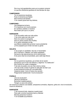 Son muy mal agradecidos pues ya no quieren comprar
       Lo que les ofrecemos gustosos en las tiendas de raya.

CAMPESINOS:
    Ya no queremos injusticias,
    Pues no tenemos pa frijoles
    Nos morimos de hambre
    Y en nuestro jacal solo hay dolores.

CAMPESINO :
    Les trabajamos la tierra
    Y lo hacemos con mucho esmero
    En cambios ustedes a nosotros
    Nos tratan pior que a un perro.

NARRADOR:
    Y así el pueblo cada vez más pobre
    Y los ricos cada vez más ricos
    Pero me contó mi compadre
    Que en cierta ocasión Don Porfirio
    A un señor extranjero le dijo
    que México estaba listo pa tener nuevo presidente
    y el lo aceptaría por el bien de toda su gente

SOLISTA
     Y así surgió un candidato, hijo de un hacendado
     Don Francisco I. Madero, por todos respetado.
     Se lanzó a las elecciones pa vivir la democracia
     A los poco días fue encarcelado, pero salió bajo fianza

MADERO:
    Ya no queremos injusticias, por el bien de la nación
    Queremos que el voto sea efectivo y digamos “no reelección”
    Don Porfirio ha vuelto a reelegirse
    Y de todo el pueblo una vez mas volvió a reírse
     Por eso invito a toda mi gente en este plan de San Luis
    A que luchemos juntos por una patria feliz
    Vayamos todos como si fuera una canción
    Pregonando fuertemente “viva la revolución”

PUEBLO:
       ¡Viva la revolución!
       ¡Muera la dictadura!
       Escuchen nuestra petición
       Tengan un poco de cordura
(en escena se observa una batalla, campesinos armados, disparos, gritos de: viva la revolución,
muera la dictadura)

NARRADOR
    Y así comenzó todo, dejamos nuestro jacal
    Para salir a luchar buscando tierra y libertad
    Muchas personas murieron
    Y en la batalla sucumbieron
 