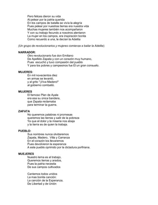 Pero felices dieron su vida
       Al pelear por la patria querida
       En los campos de batalla se vivía la alegría
       Pues pelear por nuestras tierras era nuestra vida
       Muchas mujeres también nos acompañaron
       Y con su trabajo fecundo a nosotros alentaron
       La mujer en los campos, era inspiración bonita
       Como recuerdo a una, le decían la Adelita

(Un grupo de revolucionarios y mujeres comienza a bailar la Adelita)

NARRADOR:
    Otro revolucionario fue don Emiliano
    De Apellido Zapata y con un corazón muy humano,
    Pues escuchó y tuvo compasión del pueblo
    Y para los pobres y campesinos fue El un gran consuelo.

MUJERES:
     En mil novecientos diez
     en armas se levantó,
     y al grito "¡Viva Madero!"
     al gobierno combatió.

MUJERES
     El famoso Plan de Ayala
     era esa su única bandera,
     que Zapata reclamaba
     para terminar la guerra.

ZAPATA
     No queremos palabras ni promesas
     queremos las tierras y salir de la pobreza
     Ya que el dolor y la miseria nos abaja
     y la tierra es de quien la trabaja.

PUEBLO:
     Sus nombres nunca olvidaremos
     Zapata, Madero, Villa y Carranza
     En el corazón los llevaremos
     Pues devolvieron la esperanza
     A este pueblo oprimido por la dictadura porfiriana.

MUEJERES
     Nuestro lema es el trabajo,
     Queremos tierras y arados,
     Pues la patria necesita
     De sus campos cultivados

       Cantemos todos unidos
       La mas bonita canción:
       La canción de la Esperanza,
       De Libertad y de Unión
 