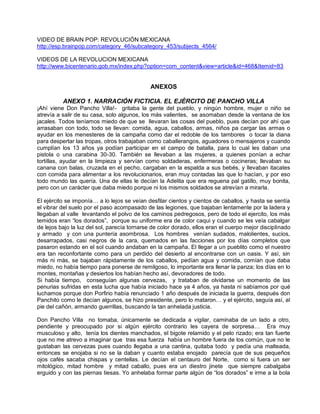 VIDEO DE BRAIN POP: REVOLUCIÓN MEXICANA
http://esp.brainpop.com/category_46/subcategory_453/subjects_4564/

VIDEOS DE LA REVOLUCION MEXICANA
http://www.bicentenario.gob.mx/index.php?option=com_content&view=article&id=468&Itemid=83


                                              ANEXOS

          ANEXO 1. NARRACIÓN FICTICIA. EL EJÈRCITO DE PANCHO VILLA
¡Ahí viene Don Pancho Villa!- gritaba la gente del pueblo, y ningún hombre, mujer o niño se
atrevía a salir de su casa, solo algunos, los más valientes, se asomaban desde la ventana de los
jacales. Todos teníamos miedo de que se llevaran las cosas del pueblo, pues decían por ahí que
arrasaban con todo, todo se llevan: comida, agua, caballos, armas, niños pa cargar las armas o
ayudar en los menesteres de la campaña como dar el redoble de los tambores o tocar la diana
para despertar las tropas, otros trabajaban como caballerangos, aguadores o mensajeros y cuando
cumplían los 13 años ya podían participar en el campo de batalla, para lo cual les daban una
pistola o una carabina 30-30. También se llevaban a las mujeres, a quienes ponían a echar
tortillas, ayudar en la limpieza y servían como soldaderas, enfermeras o cocineras; llevaban su
canana con balas, cruzada en el pecho, cargaban en la espalda a sus bebés, y llevaban itacates
con comida para alimentar a los revolucionarios, eran muy contadas las que lo hacían, y por eso
todo mundo las quería. Una de ellas le decían la Adelita que era reguena pal gatillo, muy bonita,
pero con un carácter que daba miedo porque ni los mismos soldados se atrevían a mirarla.

El ejército se imponía… a lo lejos se veían desfilar cientos y cientos de caballos, y hasta se sentía
el vibrar del suelo por el paso acompasado de las legiones, que bajaban lentamente por la ladera y
llegaban al valle levantando el polvo de los caminos pedregosos, pero de todo el ejercito, los más
temidos eran “los dorados”, porque su uniforme era de color caqui y cuando se les veía cabalgar
de lejos bajo la luz del sol, parecía tornarse de color dorado, ellos eran el cuerpo mejor disciplinado
y armado y con una puntería asombrosa. Los hombres venían sudados, malolientes, sucios,
desarrapados, casi negros de la cara, quemados en las facciones por los días completos que
pasaron estando en el sol cuando andaban en la campaña. El llegar a un pueblito como el nuestro
era tan reconfortante como para un perdido del desierto al encontrarse con un oasis. Y así, sin
más ni más, se bajaban rápidamente de los caballos, pedían agua y comida, comían que daba
miedo, no había tiempo para ponerse de remilgoso, lo importante era llenar la panza; los días en lo
montes, montañas y desiertos los habían hecho así, devoradores de todo.
Si había tiempo, conseguían algunas cervezas, y trataban de olvidarse un momento de las
penurias sufridas en esta lucha que había iniciado hace ya 4 años, ya hasta ni sabíamos por qué
luchamos porque don Porfirio había renunciado 1 año después de iniciada la guerra, después don
Panchito como le decían algunos, se hizo presidente, pero lo mataron… y el ejército, seguía así, al
pie del cañón, armando guerrillas, buscando la tan anhelada justicia.

Don Pancho Villa no tomaba, únicamente se dedicada a vigilar, caminaba de un lado a otro,
pendiente y preocupado por si algún ejército contrario les cayera de sorpresa… Era muy
musculoso y alto, tenía los dientes manchados, el bigote relamido y el pelo rizado; era tan fuerte
que no me atrevo a imaginar que tras esa fuerza había un hombre fuera de los común, que no le
gustaban las cervezas pues cuando llegaba a una cantina, quitaba todo y pedía una malteada,
entonces se enojaba si no se la daban y cuanto estaba enojado parecía que de sus pequeños
ojos cafés sacaba chispas y centellas. Le decían el centauro del Norte, como si fuera un ser
mitológico, mitad hombre y mitad caballo, pues era un diestro jinete que siempre cabalgaba
erguido y con las piernas tiesas. Yo anhelaba formar parte algún de “los dorados” e irme a la bola
 
