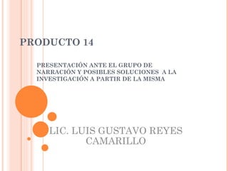 PRODUCTO 14 PRESENTACIÓN ANTE EL GRUPO DE NARRACIÓN Y POSIBLES SOLUCIONES  A LA INVESTIGACIÓN A PARTIR DE LA MISMA LIC. LUIS GUSTAVO REYES CAMARILLO 