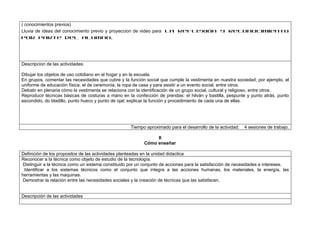 ( conocimientos previos)
Lluvia de ideas del conocimiento previo y proyeccion de video para la reflexión y reconocimiento
por parte del alumno.




Descripcion de las actividades:

Dibujar los objetos de uso cotidiano en el hogar y en la escuela.
En grupos, comentar las necesidades que cubre y la función social que cumple la vestimenta en nuestra sociedad; por ejemplo, el
uniforme de educación física, el de ceremonia, la ropa de casa y para asistir a un evento social, entre otros.
Debatir en plenaria cómo la vestimenta se relaciona con la identificación de un grupo social, cultural y religioso, entre otros.
Reproducir técnicas básicas de costuras a mano en la confección de prendas: el hilván y bastilla, pespunte y punto atrás, punto
escondido, do bladillo, punto hueco y punto de ojal; explicar la función y procedimiento de cada una de ellas.




                                                    Tiempo aproximado para el desarrollo de la actividad:   4 sesiones de trabajo.

                                                               II
                                                          Cómo enseñar

Definición de los propositos de las actividades planteadas en la unidad didactica
Reconocer a la técnica como objeto de estudio de la tecnología.
Distinguir a la técnica como un sistema constituido por un conjunto de acciones para la satisfacción de necesidades e intereses.
 Identificar a los sistemas técnicos como el conjunto que integra a las acciones humanas, los materiales, la energía, las
herramientas y las maquinas.
Demostrar la relación entre las necesidades sociales y la creación de técnicas que las satisfacen.


Descripción de las actividades
 