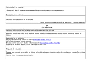 herramientas y las maquinas.

Demostrar la relación entre las necesidades sociales y la creación de técnicas que las satisfacen.


Descripción de las actividades


La unidad didactica constara de 24 seciones

                                                          Tiempo aproximado para el desarrollo de la actividad: 8 sesión de trabajo.

                                                                   IV
                                                             Con qué enseñar

Definición de los propositos de las actividades planteadas en la unidad didactica

Plumones,pizarron, tela, hilos, agujas, bastidor, revistas,investigaciones en diferentes medios: revistas, periodicos, internet etc.
Videos.

Descripción de las actividades
Se proyectara el video de historia del vestido Historia del vestido - YouTube
Se retro alimentara con material didactico
En otra sesion se proyectara el video sobre fibras textilestipos de fibras textiles - YouTube
Aplicación de puntadas basicas a mano, ( demostracion uno a uno)


Propuesta de evaluación

Realizar una linea del tiempo sobre la historia del vestido, utilizando diferentes medios de investigacion( monografias, revistas
internet )
Albun de fibras textiles según su clasificacion.
 