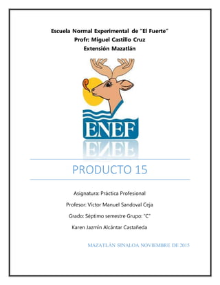 PRODUCTO 15
Escuela Normal Experimental de “El Fuerte”
Profr: Miguel Castillo Cruz
Extensión Mazatlán
Asignatura: Práctica Profesional
Profesor: Víctor Manuel Sandoval Ceja
Grado: Séptimo semestre Grupo: “C”
Karen Jazmín Alcántar Castañeda
MAZATLÁN SINALOA NOVIEMBRE DE 2015
 