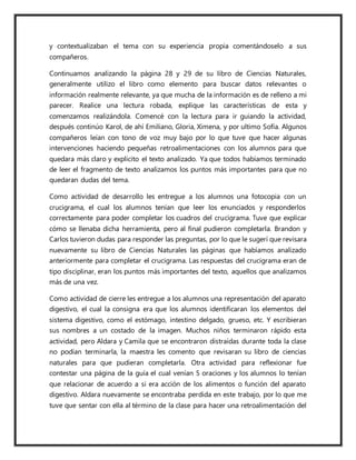 y contextualizaban el tema con su experiencia propia comentándoselo a sus
compañeros.
Continuamos analizando la página 28 y 29 de su libro de Ciencias Naturales,
generalmente utilizo el libro como elemento para buscar datos relevantes o
información realmente relevante, ya que mucha de la información es de relleno a mi
parecer. Realice una lectura robada, explique las características de esta y
comenzamos realizándola. Comencé con la lectura para ir guiando la actividad,
después continúo Karol, de ahí Emiliano, Gloria, Ximena, y por ultimo Sofía. Algunos
compañeros leían con tono de voz muy bajo por lo que tuve que hacer algunas
intervenciones haciendo pequeñas retroalimentaciones con los alumnos para que
quedara más claro y explicito el texto analizado. Ya que todos habíamos terminado
de leer el fragmento de texto analizamos los puntos más importantes para que no
quedaran dudas del tema.
Como actividad de desarrollo les entregue a los alumnos una fotocopia con un
crucigrama, el cual los alumnos tenían que leer los enunciados y responderlos
correctamente para poder completar los cuadros del crucigrama. Tuve que explicar
cómo se llenaba dicha herramienta, pero al final pudieron completarla. Brandon y
Carlos tuvieron dudas para responder las preguntas, por lo que le sugerí que revisara
nuevamente su libro de Ciencias Naturales las páginas que habíamos analizado
anteriormente para completar el crucigrama. Las respuestas del crucigrama eran de
tipo disciplinar, eran los puntos más importantes del texto, aquellos que analizamos
más de una vez.
Como actividad de cierre les entregue a los alumnos una representación del aparato
digestivo, el cual la consigna era que los alumnos identificaran los elementos del
sistema digestivo, como el estómago, intestino delgado, grueso, etc. Y escribieran
sus nombres a un costado de la imagen. Muchos niños terminaron rápido esta
actividad, pero Aldara y Camila que se encontraron distraídas durante toda la clase
no podían terminarla, la maestra les comento que revisaran su libro de ciencias
naturales para que pudieran completarla. Otra actividad para reflexionar fue
contestar una página de la guía el cual venían 5 oraciones y los alumnos lo tenían
que relacionar de acuerdo a si era acción de los alimentos o función del aparato
digestivo. Aldara nuevamente se encontraba perdida en este trabajo, por lo que me
tuve que sentar con ella al término de la clase para hacer una retroalimentación del
 