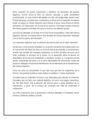 tema, comentar los puntos importantes e identificar los elementos del aparato
digestivo. Camila reviso el libro de ciencias naturales y pudo completarlo
correctamente, no tuve muchas dificultades con ella, solo preguntaba ciertas cosas.
El resto del grupo considero que si entendieron el tema como lo esperaba, la maestra
titular me apoyo en ciertas ocasiones para reforzar el tema, hacia énfasis en ciertos
elementos y lo relacionaba con la vida de los alumnos. Al finalizar la clase revisamos
de manera grupal la actividad de la guía e hicimos una reflexión grupal.
Los recursos utilizados en la clase en el inicio fue la computadora, video del sistema
digestivo, bocinas. En el desarrollo el libro de texto de Ciencias Naturales, fotocopia
y en el cierre la guía y otra fotocopia.
Los materiales didácticos que se utilizaron durante la clase fue el video interactivo.
Las técnicas e instrumentos utilizados en un primer momento fue la observación con
el instrumento del diario de clase, en el inicio evalué las actitudes y conocimientos
al tener que rescatar los conceptos propuestos en el libro de texto, así como en el
video analizado al principio de la sesión. En el desarrollo utilice la técnica de
desempeño de los alumnos analizando su producto, es decir su crucigrama con los
puntos importantes del tema y en el cierre desempeño del alumno por medio del
producto realizado, el cual fue la identificación de los elementos en la representación
del sistema digestivo.
Como los niños no comprenden lo que leen tuve que leer los fragmentos de la
lectura e iba guiando la lectura, hacia énfasis en palabras o frases importantes.
Considero que los materiales no fueron muy adecuados para abordar el contenido.
Considero que me falto más material didáctico, así como más juegos interactivos,
etc. Me falto llamar más la atención del alumno, pero si estoy satisfecha de mi
intervención, a pesar de la escasez de recuerdos por falta de creatividad e
imaginación.
Los niños imperativos que se presentaron mientras abordaba el contenido fueron
Emiliano, Guillermo, Aldara y Camila.
 