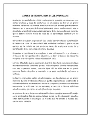 ANÁLISIS DE LOS RESULTADOS DE LOS APRENDIZAJES
Analizando los resultados de mi intervención docente se puede mencionar que tuve
ciertas fortalezas y áreas de oportunidad en el proceso, es decir en un primer
momento de la clase los alumnos mostraron disposición e interés por el contenido
abordado, en el transcurso de la clase hubo mayor interés en el contenido y en el
cierre hubo una reflexión argumentativa por parte de los alumnos. Se pude comentar
que se obtuvo un nivel medio del logro de los aprendizajes alcanzado por los
alumnos.
Revisando la evaluación propuesta en cada uno de los momentos de la planificación
se rescató que 14 de 19 fueron clasificados en el nivel satisfactorio por su trabajo
correcto en la revisión de sus productos tanto del crucigrama como de la
identificación de los elementos del sistema digestivo.
Respecto a la inserción de la tecnología en el aula, mi intervención es la primera, es
el traspaso del libro por los videos educativos, es decir el traslado de mostrar las
imágenes en el libro por los videos mostrados en clase.
Entre las dificultades que se presentaron durante la clase fue la indisciplina en el aula
durante el contenido. Considero que esta va disminuyendo con mis intervenciones,
cada vez se presenta menos, pero aún sigue ahí, los niños que en un primer
momento hacían desorden y escandalo ya se están controlando, así como la
cantidad.
En los tres momentos realice retroalimentación con los alumnos, en un primer
momento durante el video iba enfatizando puntos importantes de su contenido, al
final también la hice. En el desarrollo al hacer el crucigrama, al inducirlos a la revisión
nuevamente de su libro de ciencias naturales y al cierre de la clase se realizó una
retroalimentación de manera grupal del contenido abordado.
Al momento de hacer dichas retroalimentación si se presentaron algunas dificultades
como la indisciplina, falta de respeto, falta de turnos, etc. En esta ocasión las peleas
están disminuyendo en el aula por las medidas que ha tomado la maestra para
atender dicha situación.
 
