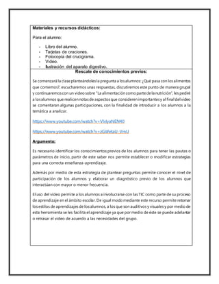 Materiales y recursos didácticos:
Para el alumno:
- Libro del alumno.
- Tarjetas de oraciones.
- Fotocopia del crucigrama.
- Video.
- Ilustración del aparato digestivo.
Rescate de conocimientos previos:
Se comenzará la clase planteándolesla pregunta a losalumnos: ¿Qué pasa con losalimentos
que comemos?, escucharemos unas respuestas, discutiremos este punto de manera grupal
y continuaremoscon un video sobre “La alimentacióncomo partedela nutrición”,les pediré
a losalumnos que realicennotasde aspectosque considerenimportantesy al final del video
se comentaran algunas participaciones, con la finalidad de introducir a los alumnos a la
temática a analizar.
https://www.youtube.com/watch?v=VlxIyaNEN40
https://www.youtube.com/watch?v=zGWetaU-VmU
Argumento:
Es necesario identificar los conocimientos previos de los alumnos para tener las pautas o
parámetros de inicio, partir de este saber nos permite establecer o modificar estrategias
para una correcta enseñanza-aprendizaje.
Además por medio de esta estrategia de plantear preguntas permite conocer el nivel de
participación de los alumnos y elaborar un diagnóstico previo de los alumnos que
interactúan con mayor o menor frecuencia.
El uso del video permite a los alumnos a involucrarse con las TIC como parte de su proceso
de aprendizaje en el ámbito escolar. De igual modo mediante este recurso permite retomar
los estilos de aprendizajes de los alumnos, a los que son auditivos y visuales y por medio de
esta herramienta se les facilita el aprendizaje ya que por medio de éste se puede adelantar
o retrasar el video de acuerdo a las necesidades del grupo.
 