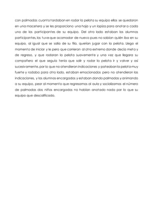 con palmadas cuanto tardaban en rodar la pelota su equipo ellos se quedaron
en una macetera y se les proporciono una hoja y un lapiza para anotar a cada
uno de los participantes de su equipo. Del otro lado estaban los alumnos
participantes, los tuve que acomodar de nuevo pues no sabían quién iba en su
equipo, al igual que se salía de su fila, querían jugar con la pelota. Llego el
momento de iniciar y le pero que corrieran al otro extremo donde decía meta y
de regreso, y que rodaran la pelota suavemente y una vez que llegara su
compañero el que seguía tenía que salir y rodar la pelota ir y volver y así
sucesivamente, por lo que no atendieron indicaciones y pateaban la pelota muy
fuerte y rodaba para otro lado, estaban emocionados pero no atendieron las
indicaciones, y los alumnos encargados y estaban dando palmadas y animando
a su equipo, peor al momento que regresamos al aula y socializamos el número
de palmadas dos niños encargados no habían anotado nada por lo que su
equipo que descalificado.
 