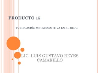 PRODUCTO 15 PUBLICACIÓN METACOGN ITIVA EN EL BLOG LIC. LUIS GUSTAVO REYES CAMARILLO 