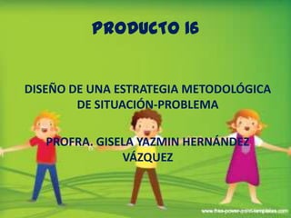 PRODUCTO 16 DISEÑO DE UNA ESTRATEGIA METODOLÓGICA DE SITUACIÓN-PROBLEMA PROFRA. GISELA YAZMIN HERNÁNDEZ VÁZQUEZ 