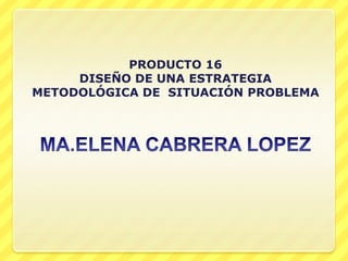 MA.ELENA CABRERA LOPEZ PRODUCTO 16 DISEÑO DE UNA ESTRATEGIA METODOLÓGICA DE  SITUACIÓN PROBLEMA 