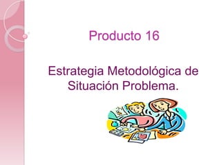 Producto 16 Estrategia Metodológica de Situación Problema. 