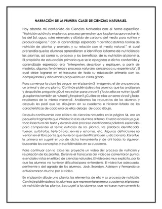NARRACIÓN DE LA PRIMERA CLASE DE CIENCIAS NATURALES.
Hoy aborde mi contenido de Ciencias Naturales con el tema específico
“Nutrición autótrofa en plantas: proceso general en que las plantas aprovechan la
luz del Sol, agua, sales minerales y dióxido de carbono del medio para nutrirse y
producir oxígeno.” con el aprendizaje esperado “Identifica distintas formas de
nutrición de plantas y animales y su relación con el medio natural.” el cual
pretendía que los alumnos aprendieran a identificar la forma de nutriciónde
las plantas, así como su proceso y los beneficios de su nutrición al planeta.
El propósito de educación primaria que se le apegaba a dicho contenido y
aprendizaje esperado era “Interpreten, describan y expliquen, a partir de
modelos, algunos fenómenos y procesos naturales cercanos a su experiencia”. El
cual debe lograrse en el trascurso de toda su educación primaria con las
complejidades y dificultades propuestas en cada grado.
Para comenzar la clase les pegue en el pizarrón 3 imágenes: el de una persona,
un animal y de una planta. Continúe pidiéndoles a los alumnos que las analizaran
y después les pregunte ¿Qué necesitan para crecer? ¿Todos ellos se nutren igual?
¿Lasplantas también se nutren?¿Respiran?¿Cuálesdeellossonseresvivos?¿Todos
respiramos de la misma manera?. Analizamos las respuestas de los alumnos y
después les pedí que las dibujaran en su cuaderno e hicieran listado de las
características de cada una de ellas debajo de cada dibujo.
Después continuamos con el libro de ciencias naturales en la página 54, era un
pequeño fragmento que introducía a los alumnos al tema. En esta ocasión yo guie
toda la lectura del texto y durante este proceso identificamos palabras esenciales
para comprender el tema: nutrición de las plantas, las palabras identificadas
fueron: autótrofas, heterótrofos, envés y estomas, etc. Algunas definiciones no
venían en el libro por lo que tuvieron que identificarlas en su diccionario. Karol fue
la primera en sugerir el uso de dicha herramienta y de ahí todos la siguieron
buscando los conceptos y escribiéndolos en su cuaderno.
Para continuar con la clase les proyecte un video del proceso de nutrición y
respiración de las plantas. Durante el transcurso del video se comentaron puntos
esenciales vistos en el libro de ciencias naturales. El video era muy explícito, por lo
que los alumnos no tuvieron dificultad para entenderle. El video fue adecuado,
pertinente y del agrado de los alumnos. José, Brandon, Adelayn y Fernanda se
entusiasmaron mucho por el video.
En el pizarrón dibuje una planta, los elementos de ella y su proceso de nutrición.
Continúe pidiéndolesa los alumnos que representaranensuscuadernoselproceso
de nutrición de las plantas. Les sugerí a los alumnos que revisaran nuevamente la
 