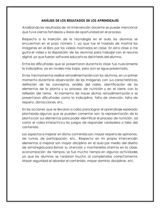 ANÁLISIS DE LOS RESULTADOS DE LOS APRENDIZAJES
Analizando los resultados de mi intervención docente se puede mencionar
que tuve ciertas fortalezas y áreas de oportunidad en el proceso.
Respecto a la inserción de la tecnología en el aula, los alumnos se
encuentran en el paso número 1, ya que fue el traslado de mostrar las
imágenes en el libro por los videos mostrados en clase. En esta clase si me
gusto el video y la disposición de los alumnos para trabajar con el recurso
digital, ya que fueron software educativos del interés del alumno.
Entre las dificultades que se presentaron durante la clase fue nuevamente
la indisciplina, ya en niveles más bajos, pero aún se sigue presentado.
En los tresmomentos realice retroalimentacióncon los alumnos, en un primer
momento durante la observación de las imágenes con sus características,
definición de los conceptos, análisis del video, identificación de los
elementos de la planta y su proceso de nutrición y en el cierre con la
reflexión del tema. Al momento de hacer dichas retroalimentación si se
presentaron dificultades como la indisciplina, falta de atención, falta de
respeto, distracciones, etc.
En las acciones que se llevaron a cabo para lograr el aprendizaje esperado
planteado algunas que se pueden comentar son: la representación de la
planta con sus elementos para poder identificar el proceso de nutrición, así
como el video interactivo y los juegos de responder verdadero o falso del
contenido.
Los aspectos a mejorar en dicho contenido son: mayor respeto de opiniones,
de turnos, de participación, etc., Respecto en mi propia intervención
elementos a mejorar son mayor disciplina en el aula por medio del diseño
de estrategias para llamar su atención y mantenerlos atentos en la clase,
economización de tiempos, se fue mucho tiempo en algunas actividades
ya que los alumnos se tardaron mucho al completarlas correctamente.
Mayor seguridad al abordar el contenido, mayor dominio disciplinar, etc.
 