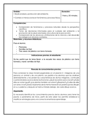 Ámbito:
• Biodiversidad y protección del ambiente.
• Cambio e interaccionesen fenómenosy procesos físicos.
Duración:
1 hora y 30 minutos.
Competencias:
 Comprensión de fenómenos y procesos naturales desde la perspectiva
científica
 Toma de decisiones informadas para el cuidado del ambiente y la
promoción de la salud orientadas a la cultura de la prevención.
 Comprensión de los alcances y limitaciones de la ciencia y del desarrollo
tecnológico en diversos contextos
Materiales y recursos didácticos:
Para el alumno:
- Plumones.
- Semillas de frijol
- Tres vasos de plástico con tierra húmeda.
-
Indicaciones previas al estudiante:
Se les pedirá que de tarea lleven a la escuela tres vasos de plástico con tierra
húmeda y nueve semillas de frijol.
Rescate de conocimientos previos:
Para comenzar la clase iniciaré pegándoles en el pizarrón 3 imágenes de una
persona, un animal y de una planta. Les pediré a los alumnos que las analicen
detenidamente y recuerden las características de dichas imágenes, continuaré
cuestionándolos acerca de las ilustraciones: ¿Qué necesitan para crecer? ¿Todos
ellos se nutren igual? ¿Las plantas también se nutren? ¿Respiran? ¿Cuáles de ellos
son seres vivos?¿Todos respiramos de la misma manera? Les pedirá que las dibujen
en su cuaderno y después se hará un listado debajo de cada dibujo acerca.
Argumento:
Es necesario identificar los conocimientos previos de los alumnos para tener las
pautas o parámetros de inicio, partir de este saber nos permite establecer o
modificar estrategias para una correcta enseñanza-aprendizaje.
 