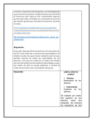 nutrición y respiración de las plantas, con la finalidad de
que losalumnos puedanvisualizar este proceso.Durante
el transcurso del video se irán comentando algunos
puntos esenciales. Al finalizar se comentarán los puntos
de manera grupal que rescataron los alumnos durante
el video.
http://agrega.juntadeandalucia.es/visualizador-
1/es/pode/presentacion/visualizadorSinSecuencia/
visualizar-datos.jsp
http://wikisaber.es/Contenidos/LObjects/how_plants_gro
w/index.html
Argumento:
El uso del videopermite a los alumnos a involucrarse con
las TIC como parte de su proceso de aprendizaje en el
ámbito escolar. De igual modo mediante este recurso
permite retomar los estilos de aprendizajes de los
alumnos, a los que son auditivos y visuales y por medio
de esta herramienta se les facilita el aprendizaje ya que
por medio de éste se puede adelantar o retrasar el
video de acuerdo a las necesidades del grupo.
Desarrollo: ¿Qué y cómo se
evalúa?
 Técnica:
Desempeño de los
alumnos.
 Instrumento:
Cuaderno de los
alumnos.
Se evaluará por medio
del cuaderno de los
alumnos sobre las
preguntas del proceso
de respiración de las
 