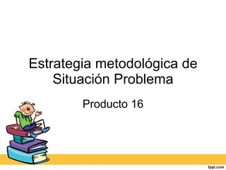 Estrategia metodológica de Situación Problema Producto 16 