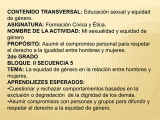 CONTENIDO TRANSVERSAL:Educación sexual y equidad de género.ASIGNATURA: Formación Cívica y Ética.NOMBRE DE LA ACTIVIDAD: Mi sexualidad y equidad de géneroPROPÓSITO: Asumir el compromiso personal para respetar el derecho a la igualdad entre hombres y mujeres.2do GRADOBLOQUE: IISECUENCIA 5TEMA: La equidad de género en la relación entre hombres y mujeres.APRENDIJEZES ESPERADOS: Cuestionar y rechazar comportamientos basados en la exclusión o degradación  de la dignidad de los demás.