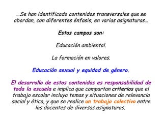 … Se han identificado contenidos transversales que se abordan, con diferentes énfasis, en varias asignaturas… Estos campos son: Educación ambiental. La formación en valores. Educación sexual y equidad de género. El desarrollo de estos contenidos es responsabilidad de toda la escuela e implica que compartan criterios que el trabajo escolar incluya temas y situaciones de relevancia social y ética, y que se realice un trabajo colectivo entre los docentes de diversas asignaturas.
