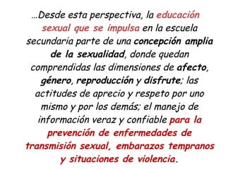 … Desde esta perspectiva, la educación sexual que se impulsa en la escuela secundaria parte de una concepción amplia de la sexualidad , donde quedan comprendidas las dimensiones de afecto , género , reproducción y disfrute ; las actitudes de aprecio y respeto por uno mismo y por los demás; el manejo de información veraz y confiable para la prevención de enfermedades de transmisión sexual, embarazos tempranos y situaciones de violencia.