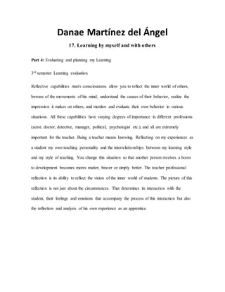 Danae Martínez del Ángel
17. Learning by myself and with others
Part 4: Evaluating and planning my Learning
3rd semester Learning evaluation
Reflective capabilities man's consciousness allow you to reflect the inner world of others,
beware of the movements of his mind, understand the causes of their behavior, realize the
impression it makes on others, and monitor and evaluate their own behavior in various
situations. All these capabilities have varying degrees of importance in different professions
(actor, doctor, detective, manager, political, psychologist etc.), and all are extremely
important for the teacher. Being a teacher means knowing. Reflecting on my experiences as
a student my own teaching personality and the interrelationships between my learning style
and my style of teaching. You change this situation so that another person receives a boost
to development becomes mores matter, braver or simply better. The teacher professional
reflection is its ability to reflect the vision of the inner world of students. The picture of this
reflection is not just about the circumstances. That determines its interaction with the
student, their feelings and emotions that accompany the process of this interaction but also
the reflection and analysis of his own experience as an apprentice.
 