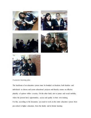 4 semester learning plan
The backbone of an education system must be founded on freedom, both families and
individuals to choose and create educational projects and thereby ensure an effective
plurality of options within a society. On the other hand, aim to justice and social mobility
where the poorest have opportunities, access and quality in their own training.
For this, according to the document, you need to work on the entire education system from
pre-school to higher education, from the family and in formal learning
 