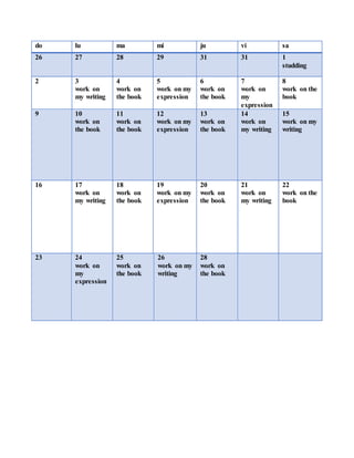 do lu ma mi ju vi sa
26 27 28 29 31 31 1
studding
2 3
work on
my writing
4
work on
the book
5
work on my
expression
6
work on
the book
7
work on
my
expression
8
work on the
book
9 10
work on
the book
11
work on
the book
12
work on my
expression
13
work on
the book
14
work on
my writing
15
work on my
writing
16 17
work on
my writing
18
work on
the book
19
work on my
expression
20
work on
the book
21
work on
my writing
22
work on the
book
23 24
work on
my
expression
25
work on
the book
26
work on my
writing
28
work on
the book
 