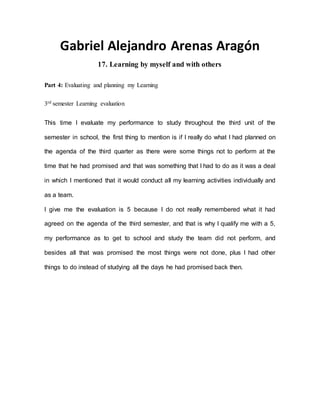 Gabriel Alejandro Arenas Aragón
17. Learning by myself and with others
Part 4: Evaluating and planning my Learning
3rd semester Learning evaluation
This time I evaluate my performance to study throughout the third unit of the
semester in school, the first thing to mention is if I really do what I had planned on
the agenda of the third quarter as there were some things not to perform at the
time that he had promised and that was something that I had to do as it was a deal
in which I mentioned that it would conduct all my learning activities individually and
as a team.
I give me the evaluation is 5 because I do not really remembered what it had
agreed on the agenda of the third semester, and that is why I qualify me with a 5,
my performance as to get to school and study the team did not perform, and
besides all that was promised the most things were not done, plus I had other
things to do instead of studying all the days he had promised back then.
 