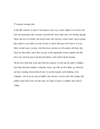 5th semester Learning plan:
In this fifth semester in school I will propose a new way to learn English in two forms that
have been proposing other semesters, the individual form which plan to be learning through
videos that are on YouTube and several books with exercises to learn better, and as a group,
that would in a way which can only be done in school with peers with whom I sit at my
table, we had to give everyone what they know and also try to be patient with those who
know less than others, and in that way give us the opportunity to learn together and thus
learn more about the peers and about the themes of the school and the learning.
All this has to bear fruit at the end of this last semester we will take the matter of English,
and I hope that these methods of learning always stay with me till to finish my university
and more, learning about teamwork have to say that depends on the thinking of my
colleagues who sit on my mass in English class because I can not make them change their
opinion about what is the way they learn, do I hope to return to a English class back in
college.
 