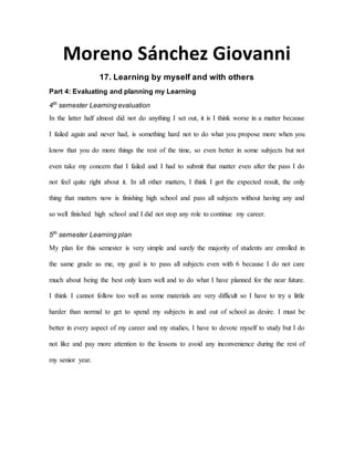 Moreno Sánchez Giovanni
17. Learning by myself and with others
Part 4: Evaluating and planning my Learning
4th
semester Learning evaluation
In the latter half almost did not do anything I set out, it is I think worse in a matter because
I failed again and never had, is something hard not to do what you propose more when you
know that you do more things the rest of the time, so even better in some subjects but not
even take my concern that I failed and I had to submit that matter even after the pass I do
not feel quite right about it. In all other matters, I think I got the expected result, the only
thing that matters now is finishing high school and pass all subjects without having any and
so well finished high school and I did not stop any role to continue my career.
5th
semester Learning plan
My plan for this semester is very simple and surely the majority of students are enrolled in
the same grade as me, my goal is to pass all subjects even with 6 because I do not care
much about being the best only learn well and to do what I have planned for the near future.
I think I cannot follow too well as some materials are very difficult so I have to try a little
harder than normal to get to spend my subjects in and out of school as desire. I must be
better in every aspect of my career and my studies, I have to devote myself to study but I do
not like and pay more attention to the lessons to avoid any inconvenience during the rest of
my senior year.
 