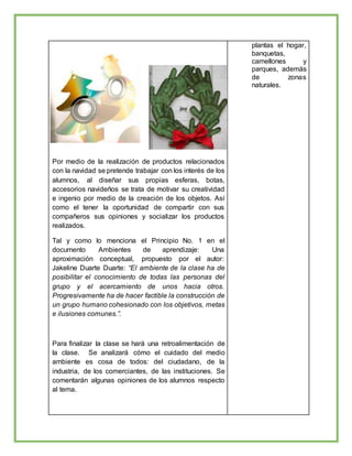 Por medio de la realización de productos relacionados
con la navidad se pretende trabajar con los interés de los
alumnos, al diseñar sus propias esferas, botas,
accesorios navideños se trata de motivar su creatividad
e ingenio por medio de la creación de los objetos. Así
como el tener la oportunidad de compartir con sus
compañeros sus opiniones y socializar los productos
realizados.
Tal y como lo menciona el Principio No. 1 en el
documento Ambientes de aprendizaje: Una
aproximación conceptual, propuesto por el autor:
Jakeline Duarte Duarte: “El ambiente de la clase ha de
posibilitar el conocimiento de todas las personas del
grupo y el acercamiento de unos hacia otros.
Progresivamente ha de hacer factible la construcción de
un grupo humano cohesionado con los objetivos, metas
e ilusiones comunes.”.
Para finalizar la clase se hará una retroalimentación de
la clase. Se analizará cómo el cuidado del medio
ambiente es cosa de todos: del ciudadano, de la
industria, de los comerciantes, de las instituciones. Se
comentarán algunas opiniones de los alumnos respecto
al tema.
plantas el hogar,
banquetas,
camellones y
parques, además
de zonas
naturales.
 