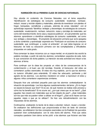 NARRACIÓN DE LA PRIMERA CLASE DE CIENCIAS NATURALES.
Hoy aborde mi contenido de Ciencias Naturales con el tema específico
“Identificación de estrategias de consumo sustentable: revalorizar, rechazar,
reducir, reusar y reciclar objetos y materiales, además de reverdecer con plantas el
hogar, banquetas, camellones y parques, además de zonas naturales” con el
aprendizaje esperado “Identifica ventajas y desventajas de estrategias de consumo
sustentable: revalorización, rechazo, reducción, reúso y reciclaje de materiales, así
como del reverdecimiento de la casa y espacios públicos”, el cual pretendía que los
alumnos aprendieran a identificar estrategias de consumo sustentable, así como
sus ventajas y desventajas. El propósito de educación primaria que se le apegaba
a dicho contenido y aprendizaje esperado era “Participen en acciones de consumo
sustentable que contribuyan a cuidar el ambiente”, el cual debe lograrse en el
trascurso de toda su educación primaria con las complejidades y dificultades
propuestas en cada grado.
Para comenzar la clase iniciamos con un mapa mental, en el pizarrón les escribí la
palabra reciclaje, a partir de esto los alumnos comentaban aspectos de este, todo
lo que conocieran de dicha palabra. La intención de esta actividad era inducir a los
alumnos al tema.
Para continuar con la clase les proyecte un video de las consecuencias de la
contaminación y el buen uso del reciclaje. Durante el transcurso del video se
comentaron puntos esenciales. El video era muy explícito, por lo que los alumnos
no tuvieron dificultad para entenderle. El video fue adecuado, pertinente y del
agrado de los alumnos. Los alumnos insistieron en volver a reproducir el video y
algunos niños comentaron experiencias similares.
Después hice una actividad pequeña para que los alumnos contextualizaran la
situación de aprendizaje. Les hice algunos cuestionamientos del tema: ¿En tu hogar
se separa la basura que tiran? Si es así, de qué manera se realiza este proceso y
cómo los ha beneficiado? Si no ocurre así, ¿por qué crees que no se hace?, ¿Qué
juguetes has creado con materiales que se han dejado de usar?, ¿Qué materiales
son los que más se pueden volver a utilizar en el hogar?, ¿Qué es lo haces con tus
juguetes viejos o que ya no utilizas?. Se hizo una retroalimentación con las
respuestas de los alumnos.
Continuamos analizando la teoría de la clase a abordar: reducir, reusar y reciclar.
Se analizaron las definiciones que proporcionaba el libro de texto de ciencias
naturales, se enfatizaron los tres conceptos esenciales con la finalidad de que estos
quedaran bien contextualizados con la vida diaria del alumno. Para que estos
conceptos quedaran bien claros se les pidió a los alumnos que hicieran una lista
 