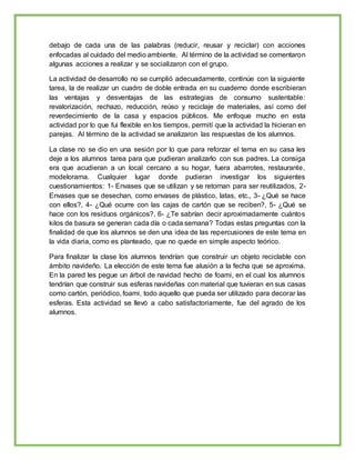 debajo de cada una de las palabras (reducir, reusar y reciclar) con acciones
enfocadas al cuidado del medio ambiente. Al término de la actividad se comentaron
algunas acciones a realizar y se socializaron con el grupo.
La actividad de desarrollo no se cumplió adecuadamente, continúe con la siguiente
tarea, la de realizar un cuadro de doble entrada en su cuaderno donde escribieran
las ventajas y desventajas de las estrategias de consumo sustentable:
revalorización, rechazo, reducción, reúso y reciclaje de materiales, así como del
reverdecimiento de la casa y espacios públicos. Me enfoque mucho en esta
actividad por lo que fui flexible en los tiempos, permití que la actividad la hicieran en
parejas. Al término de la actividad se analizaron las respuestas de los alumnos.
La clase no se dio en una sesión por lo que para reforzar el tema en su casa les
deje a los alumnos tarea para que pudieran analizarlo con sus padres. La consiga
era que acudieran a un local cercano a su hogar, fuera abarrotes, restaurante,
modelorama. Cualquier lugar donde pudieran investigar los siguientes
cuestionamientos: 1- Envases que se utilizan y se retornan para ser reutilizados, 2-
Envases que se desechan, como envases de plástico, latas, etc., 3- ¿Qué se hace
con ellos?, 4- ¿Qué ocurre con las cajas de cartón que se reciben?, 5- ¿Qué se
hace con los residuos orgánicos?, 6- ¿Te sabrían decir aproximadamente cuántos
kilos de basura se generan cada día o cada semana? Todas estas preguntas con la
finalidad de que los alumnos se den una idea de las repercusiones de este tema en
la vida diaria, como es planteado, que no quede en simple aspecto teórico.
Para finalizar la clase los alumnos tendrían que construir un objeto reciclable con
ámbito navideño. La elección de este tema fue alusión a la fecha que se aproxima.
En la pared les pegue un árbol de navidad hecho de foami, en el cual los alumnos
tendrían que construir sus esferas navideñas con material que tuvieran en sus casas
como cartón, periódico, foami, todo aquello que pueda ser utilizado para decorar las
esferas. Esta actividad se llevó a cabo satisfactoriamente, fue del agrado de los
alumnos.
 