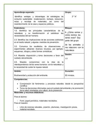 Aprendizaje esperado:
Identifica ventajas y desventajas de estrategias de
consumo sustentable: revalorización, rechazo, reducción,
reúso y reciclaje de materiales, así como del
reverdecimiento de la casa y espacios públicos.
Grupo:
3° “A”
Estándares:
1.6. Identifica las principales características de la
naturaleza y su transformación al satisfacer las
necesidades del ser humano.
2.3. Identifica las implicaciones de las acciones cotidianas
en el medio natural y algunas medidas de prevención.
3.5. Comunica los resultados de observaciones y
experimentos utilizando diversos recursos, por ejemplo:
esquemas, dibujos y otras formas simbólicas.
4.4. Muestra disposición y toma decisiones a favor del
cuidado del ambiente.
4.6. Muestra compromiso con la idea de la
interdependencia de los seres humanos con la naturaleza y
la necesidad de cuidar la riqueza natural.
Bloque:
II- ¿Cómo somos y
cómo vivimos los
seres vivos? Soy
parte del grupo
de los animales y
me relaciono con la
naturaleza
Sesión:
1/1
Ámbito:
Biodiversidad y protección del ambiente.
Duración:
80 minutos.
Competencias:
 Comprensión de fenómenos y procesos naturales desde la perspectiva
científica
 Toma de decisiones informadas para el cuidado del ambiente y la promoción
de la salud orientadas a la cultura de la prevención
Materiales y recursos didácticos:
Para el alumno:
- Fomí, papel periódico, materiales reciclados.
Para el maestro:
- Libro de ciencias naturales, pizarrón, plumones, investigación previa,
material reciclado.
 