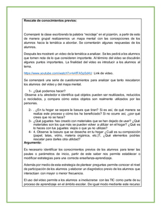 Rescate de conocimientos previos:
Comenzaré la clase escribiendo la palabra “reciclaje” en el pizarrón, a partir de esto
de manera grupal realizaremos un mapa mental con las concepciones de los
alumnos hacia la temática a abordar. Se comentarán algunas respuestas de los
alumnos.
Después les mostraré un video de la temática a analizar. Se les pedirá a los alumnos
que tomen nota de lo que consideren importante. Al término del video se discutirán
algunos puntos importantes. La finalidad del video es introducir a los alumnos al
tema.
https://www.youtube.com/watch?v=k4fFA5p5d4U Link de video.
Se comenzará una serie de cuestionamientos para analizar que tanto rescataron
los alumnos del video y del mapa mental.
1- ¿Qué podemos hacer?
Observa a tu alrededor e identifica qué objetos pueden ser reutilizados, reducidos
o reciclados, y compara cómo estos objetos son realmente utilizados por las
personas.
2- . ¿En tu hogar se separa la basura que tiran? Si es así, de qué manera se
realiza este proceso y cómo los ha beneficiado? Si no ocurre así, ¿por qué
crees que no se hace?
3- ¿Qué juguetes has creado con materiales que se han dejado de usar? ¿Qué
materiales son los que más se pueden volver a utilizar en el hogar? ¿Qué es
lo haces con tus juguetes viejos o que ya no utilizas?
4- 4. Observa la basura que se desecha en tu hogar ¿Cuál es su composición
(papel, latas, vidrio, materia orgánica, etc.)?, ¿Qué elementos podrías
rescatar para darles otra utilidad?
Argumento:
Es necesario identificar los conocimientos previos de los alumnos para tener las
pautas o parámetros de inicio, partir de este saber nos permite establecer o
modificar estrategias para una correcta enseñanza-aprendizaje.
Además por medio de esta estrategia de plantear preguntas permite conocer el nivel
de participación de los alumnos y elaborar un diagnóstico previo de los alumnos que
interactúan con mayor o menor frecuencia.
El uso del video permite a los alumnos a involucrarse con las TIC como parte de su
proceso de aprendizaje en el ámbito escolar. De igual modo mediante este recurso
 