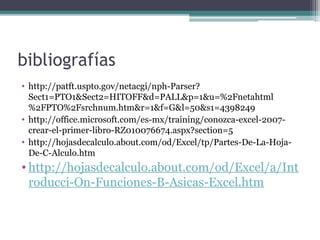 bibliografías
• http://patft.uspto.gov/netacgi/nph-Parser?
Sect1=PTO1&Sect2=HITOFF&d=PALL&p=1&u=%2Fnetahtml
%2FPTO%2Fsrchnum.htm&r=1&f=G&l=50&s1=4398249
• http://office.microsoft.com/es-mx/training/conozca-excel-2007crear-el-primer-libro-RZ010076674.aspx?section=5
• http://hojasdecalculo.about.com/od/Excel/tp/Partes-De-La-HojaDe-C-Alculo.htm

• http://hojasdecalculo.about.com/od/Excel/a/Int
roducci-On-Funciones-B-Asicas-Excel.htm

 