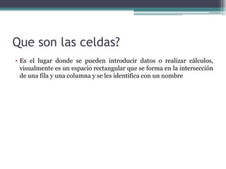 Que son las celdas?
• Es el lugar donde se pueden introducir datos o realizar cálculos,
visualmente es un espacio rectangular que se forma en la intersección
de una fila y una columna y se les identifica con un nombre

 