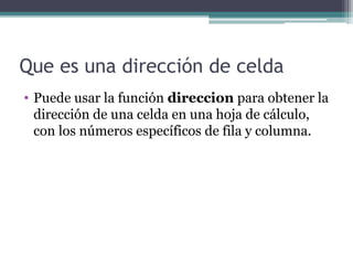 Que es una dirección de celda
• Puede usar la función direccion para obtener la
dirección de una celda en una hoja de cálculo,
con los números específicos de fila y columna.

 