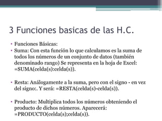 3 Funciones basicas de las H.C.
• Funciones Básicas:
• Suma: Con esta función lo que calculamos es la suma de 
todos los números de un conjunto de datos (también 
denominado rango) Se representa en la hoja de Excel: 
=SUMA(celda(s):celda(s)).
• Resta: Análogamente a la suma, pero con el signo - en vez 
del signo:. Y será: =RESTA(celda(s)-celda(s)).
• Producto: Multiplica todos los números obteniendo el 
producto de dichos números. Aparecerá: 
=PRODUCTO(celda(s);celda(s)).

 