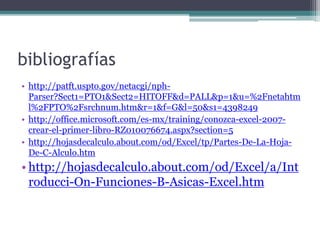 bibliografías
• http://patft.uspto.gov/netacgi/nph-
Parser?Sect1=PTO1&Sect2=HITOFF&d=PALL&p=1&u=%2Fnetahtm
l%2FPTO%2Fsrchnum.htm&r=1&f=G&l=50&s1=4398249
• http://office.microsoft.com/es-mx/training/conozca-excel-2007-
crear-el-primer-libro-RZ010076674.aspx?section=5
• http://hojasdecalculo.about.com/od/Excel/tp/Partes-De-La-Hoja-
De-C-Alculo.htm
• http://hojasdecalculo.about.com/od/Excel/a/Int
roducci-On-Funciones-B-Asicas-Excel.htm
 