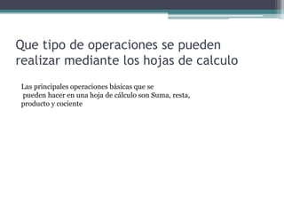 Que tipo de operaciones se pueden
realizar mediante los hojas de calculo
Las principales operaciones básicas que se
pueden hacer en una hoja de cálculo son Suma, resta,
producto y cociente
 